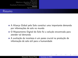Motivação
Objetivos e Questões de Pesquisa
Material e Métodos
Resultados Preliminares e Próximas Etapas
Resumo
Agradecimentos

Resumo

A Aliança Global pelo Solo constitui uma importante demanda
por informações de solo no mundo
O Mapeamento Digital do Solo foi a solução encontrada para
atender tal demanda
A avaliação da incerteza é um passo crucial na produção de
informação de solo útil para a humanidade

Alessandro Samuel Rosa

Incerteza no MDS

 