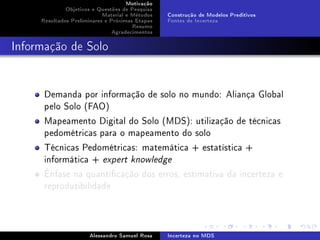 Motivação
Objetivos e Questões de Pesquisa
Material e Métodos
Resultados Preliminares e Próximas Etapas
Resumo
Agradecimentos

Construção de Modelos Preditivos
Fontes de Incerteza

Informação de Solo

Demanda por informação de solo no mundo: Aliança Global
pelo Solo (FAO)
Mapeamento Digital do Solo (MDS): utilização de técnicas
pedométricas para o mapeamento do solo
Técnicas Pedométricas: matemática + estatística +
informática + expert knowledge
Ênfase na quanticação dos erros, estimativa da incerteza e
reprodutibilidade

Alessandro Samuel Rosa

Incerteza no MDS

 