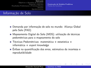 Motivação
Objetivos e Questões de Pesquisa
Material e Métodos
Resultados Preliminares e Próximas Etapas
Resumo
Agradecimentos

Construção de Modelos Preditivos
Fontes de Incerteza

Informação de Solo

Demanda por informação de solo no mundo: Aliança Global
pelo Solo (FAO)
Mapeamento Digital do Solo (MDS): utilização de técnicas
pedométricas para o mapeamento do solo
Técnicas Pedométricas: matemática + estatística +
informática + expert knowledge
Ênfase na quanticação dos erros, estimativa da incerteza e
reprodutibilidade

Alessandro Samuel Rosa

Incerteza no MDS

 