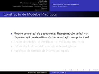 Motivação
Objetivos e Questões de Pesquisa
Material e Métodos
Resultados Preliminares e Próximas Etapas
Resumo
Agradecimentos

Construção de Modelos Preditivos
Fontes de Incerteza

Construção de Modelos Preditivos

Modelo conceitual de pedogênese: Representação verbal 
Representação matemática  Representação computacional
Análise dos dados  Predições  Validação estatística
Reformulação do modelo conceitual de pedogênese
População de sistemas de informação espacial

Alessandro Samuel Rosa

Incerteza no MDS

 