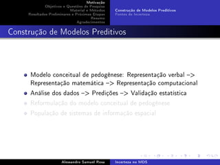 Motivação
Objetivos e Questões de Pesquisa
Material e Métodos
Resultados Preliminares e Próximas Etapas
Resumo
Agradecimentos

Construção de Modelos Preditivos
Fontes de Incerteza

Construção de Modelos Preditivos

Modelo conceitual de pedogênese: Representação verbal 
Representação matemática  Representação computacional
Análise dos dados  Predições  Validação estatística
Reformulação do modelo conceitual de pedogênese
População de sistemas de informação espacial

Alessandro Samuel Rosa

Incerteza no MDS

 