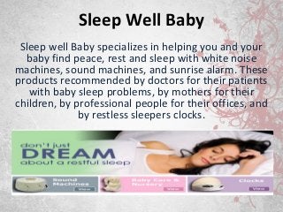 Sleep Well Baby
Sleep well Baby specializes in helping you and your
baby find peace, rest and sleep with white noise
machines, sound machines, and sunrise alarm. These
products recommended by doctors for their patients
with baby sleep problems, by mothers for their
children, by professional people for their offices, and
by restless sleepers clocks.

 