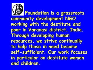 Foundation is a grassroots
community development NGO
working with the destitute and
poor in Varanasi district, India.
Through developing human
resources, we strive continually
to help those in need become
self-sufficient. Our work focuses
in particular on destitute women
and children.

 