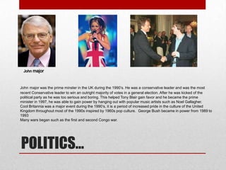 John major was the prime minster in the UK during the 1990’s. He was a conservative leader and was the most
recent Conservative leader to win an outright majority of votes in a general election. After he was kicked of the
political party as he was too serious and boring. This helped Tony Blair gain favor and he became the prime
minister in 1997, he was able to gain power by hanging out with popular music artists such as Noel Gallagher.
Cool Britannia was a major event during the 1990’s, it is a period of increased pride in the culture of the United
Kingdom throughout most of the 1990s inspired by 1960s pop culture. George Bush became in power from 1989 to
1993
Many wars began such as the first and second Congo war.

POLITICS…

 