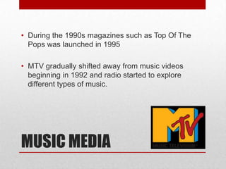 • During the 1990s magazines such as Top Of The
Pops was launched in 1995
• MTV gradually shifted away from music videos
beginning in 1992 and radio started to explore
different types of music.

MUSIC MEDIA

 