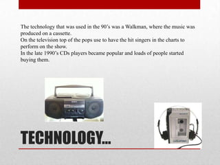 The technology that was used in the 90’s was a Walkman, where the music was
produced on a cassette.
On the television top of the pops use to have the hit singers in the charts to
perform on the show.
In the late 1990’s CDs players became popular and loads of people started
buying them.

TECHNOLOGY…

 