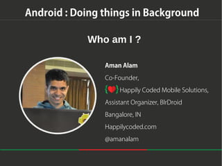 Android : Doing things in Background
Who am I ?
Aman Alam
Co-Founder,
Happily Coded Mobile Solutions,
Assistant Organizer, BlrDroid
Bangalore, IN
Happilycoded.com
@amanalam

 