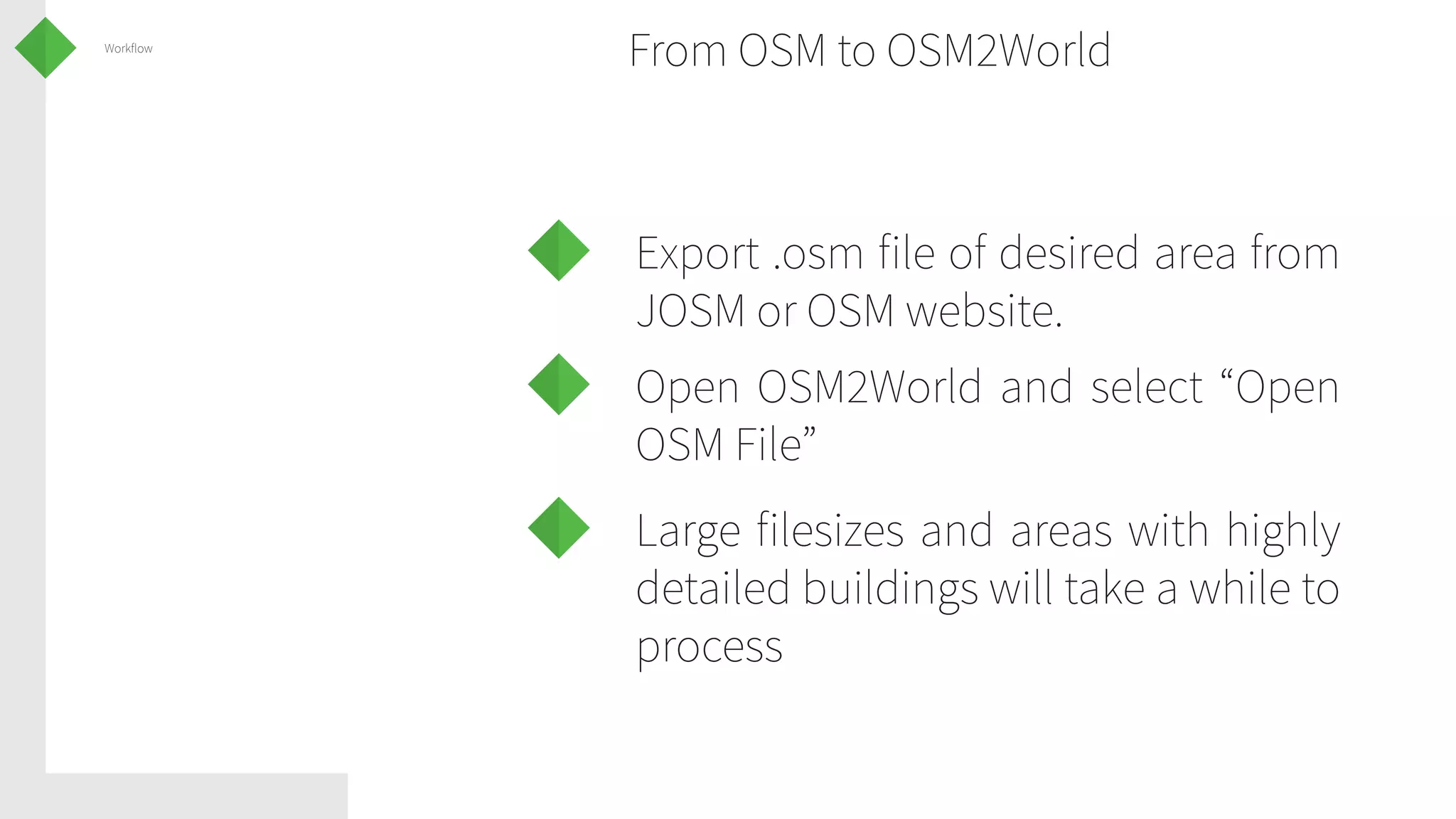 Workflow

From OSM to OSM2World

Export .osm file of desired area from
JOSM or OSM website.
Open OSM2World and select “Open
OSM File”
Large filesizes and areas with highly
detailed buildings will take a while to
process

 