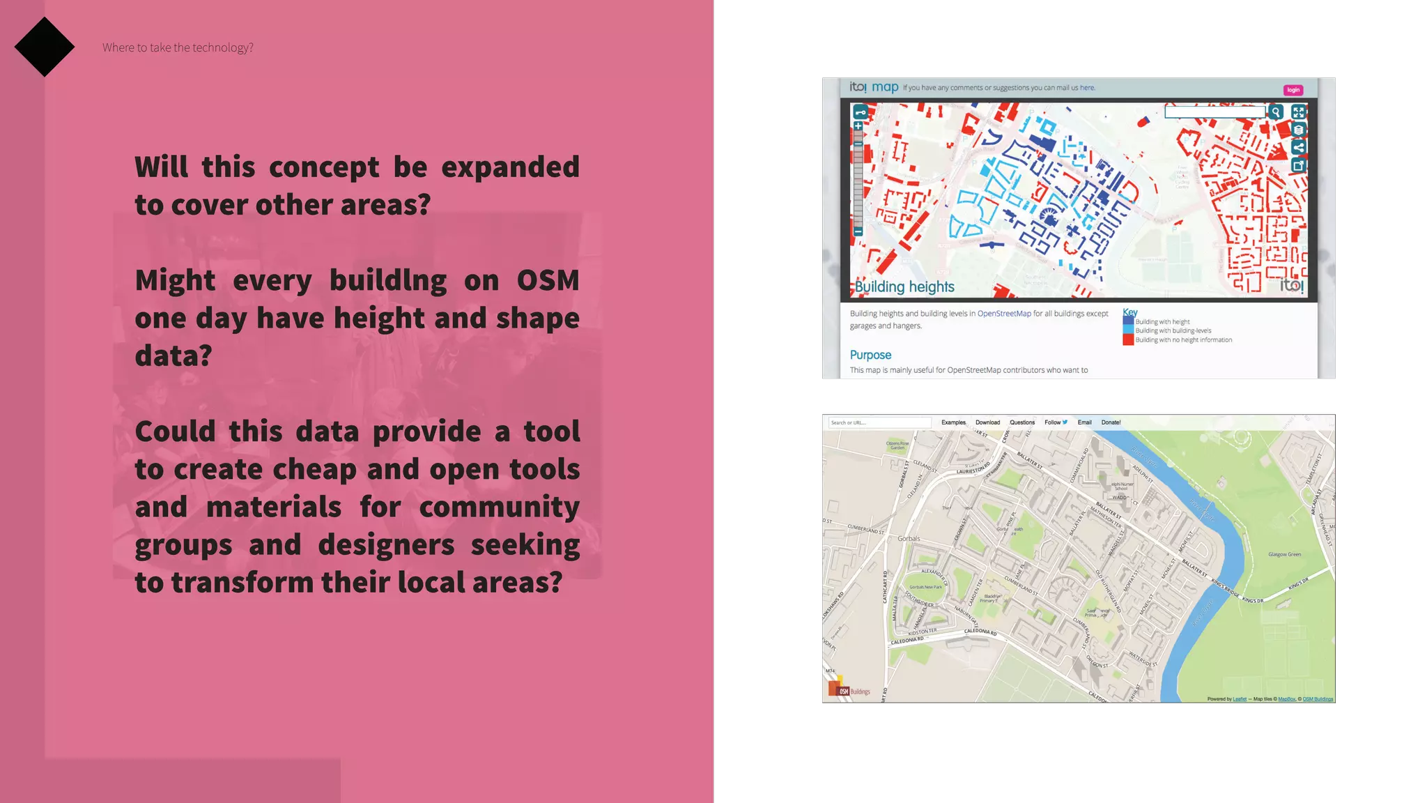 Where to take the technology?

Will this concept be expanded
to cover other areas?
Might every buildlng on OSM
one day have height and shape
data?
Could this data provide a tool
to create cheap and open tools
and materials for community
groups and designers seeking
to transform their local areas?

 