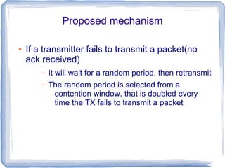 Proposed mechanism
●

If a transmitter fails to transmit a packet(no
ack received)
–

It will wait for a random period, then retransmit

–

The random period is selected from a
contention window, that is doubled every
time the TX fails to transmit a packet

 