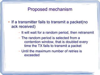 Proposed mechanism
●

If a transmitter fails to transmit a packet(no
ack received)
–

It will wait for a random period, then retransmit

–

The random period is selected from a
contention window, that is doubled every
time the TX fails to transmit a packet

–

Until the maximum number of retries is
exceeded

 