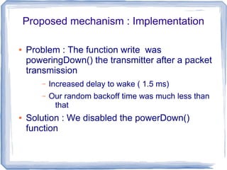 Proposed mechanism : Implementation
●

Problem : The function write was
poweringDown() the transmitter after a packet
transmission
–
–

●

Increased delay to wake ( 1.5 ms)
Our random backoff time was much less than
that

Solution : We disabled the powerDown()
function

 