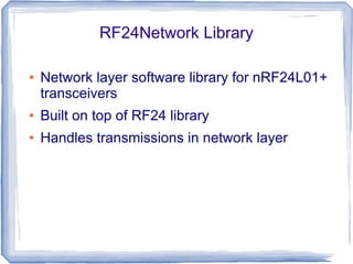 RF24Network Library
●

Network layer software library for nRF24L01+
transceivers

●

Built on top of RF24 library

●

Handles transmissions in network layer

 