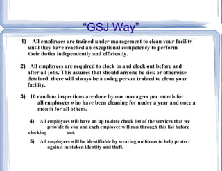 “GSJ Way” 1)  All employees are trained under management to clean your facility  until they have reached an exceptional competency to perform  their duties independently and efficiently. 2)   All employees are required to clock in and clock out before and  after all jobs. This assures that should anyone be sick or otherwise  detained, there will always be a swing person trained to clean your  facility.   3)  10 random inspections are done by our managers per month for  all employees who have been cleaning for under a year and once a  month for all others. 4)  All employees will have an up to date check list of the services that we    provide to you and each employee will run through this list before clocking  out. 5)  All employees will be identifiable by wearing uniforms to help protect    against mistaken identity and theft. 