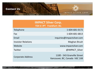 Contact Us

IMPACT Silver Corp.
TSX-V: IPT Frankfurt: IKL
Telephone

1-604-681-0172

Fax

1-604-681-6813

Email

Investor Relations
Website
Twitter
Corporate Address

inquiries@impactsilver.com

Meghan Brush
www.impactsilver.com
@IMPACT_Silver
1100 - 543 Granville Street
Vancouver, BC, Canada V6C 1X8

20

 