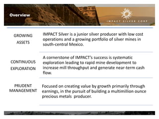 Overview

GROWING
ASSETS

CONTINUOUS
EXPLORATION

PRUDENT
MANAGEMENT

IMPACT Silver is a junior silver producer with low cost
operations and a growing portfolio of silver mines in
south-central Mexico.
A cornerstone of IMPACT’s success is systematic
exploration leading to rapid mine development to
increase mill throughput and generate near-term cash
flow.
Focused on creating value by growth primarily through
earnings, in the pursuit of building a multimillion ounce
precious metals producer.

3

 