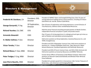 Directors & Management

Frederick W. Davidson, CA

President, CEO,
Director

President of IMPACT Silver and Energold Drilling Corp. Over 35 years of
mining experience holding various senior positions, including at Erickson
Gold Mines Ltd. and Mt. Skukum Gold Mines.

George Gorzynski, P. Eng

VP Exploration,
Director

Over 30 years of exploration and mining experience; current Director of
Tirex Resources, Defiance Silver and Berkwood Resources.

Richard Younker, CA, CMC

CFO

Held the senior financial consulting principal position at Woods Gordon;
independent financial consultant in public and private sectors

Armando Alexandri

COO

Over 35 years of mining experience in underground and open-pit mines as
well as flotation and cyanidation processing plants

H. Walter Sellmer, P. Geo

Director

Held senior positions at Amax Exploration, Canamax Resources Inc. and
TOTAL Energold Corp.

Victor Tanaka, P. Geo

Director

President and CEO of Bayswater Uranium Corp. Held senior positions at
Asamera Inc., Freeport McMoRan Gold Corp., Aber Resources, Major
General Resources, Fjordland Exploration and Pathfinder Resources.

Richard Mazur, P. Geo, MBA

Director

President and CEO of Forum Uranium Corp. and CEO of Alto Ventures Ltd.
Held senior positions at Canamax Resources and IMPACT Minerals.

Peter Tredger, P. Eng, MBA

Director

Former Senior Officer of Thompson Creek Metals Company. Held senior
positions at Glencairn Gold (now B2Gold) and Wheaton River Minerals
(now Goldcorp).

Jean-Pierre Bourtin, MBA

Director

President of a private equity firm in Connecticut, USA. Former Treasurer of
Xerox Corp., Latin American and Emerging Markets.
4

 