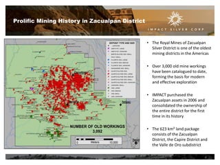 Prolific Mining History in Zacualpan District

• The Royal Mines of Zacualpan
Silver District is one of the oldest
mining districts in the Americas
• Over 3,000 old mine workings
have been catalogued to date,
forming the basis for modern
and effective exploration
• IMPACT purchased the
Zacualpan assets in 2006 and
consolidated the ownership of
the entire district for the first
time in its history
• The 623 km² land package
consists of the Zacualpan
District, the Capire District and
the Valle de Oro subdistrict
6

 