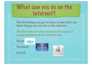 What can you do on the
internet?
The first thing you got to know is that there are
three things you can do on the internet .
The first one is Communication the types of
communication on the internet are:
Skype
Facebook
Em@il

 