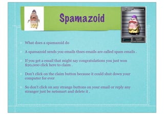 Spamazoid
What does a spamazoid do
A spamazoid sends you emails thses emails are called spam emails .
If you get a email that might say congratulations you just won
$20,000 click here to claim .
Don’t click on the claim button because it could shut down your
computer for ever
So don’t click on any strange buttons on your email or reply any
stranger just be netsmart and delete it .

 
