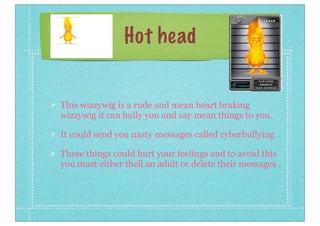 Hot head

This wizzywig is a rude and mean heart braking
wizzywig it can bully you and say mean things to you.
It could send you nasty messages called cyberbullying .
These things could hurt your feelings and to avoid this
you must either thell an adult or delete their messages .

 