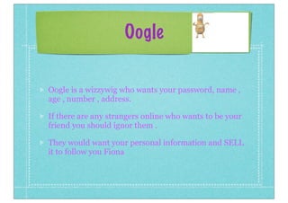 Oogle
Oogle is a wizzywig who wants your password, name ,
age , number , address.
If there are any strangers online who wants to be your
friend you should ignor them .
They would want your personal information and SELL
it to follow you Fiona

 