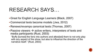  Great for English Language Learners (Black, 2007)
 Commercial texts become models (Jwa, 2012)
 Renews/revamps canonical texts (Thomas, 2007)

 Passive viewers  active writers, interpreters of texts and

media participants (Rust, 2003)
―Buffy [turned] the fans into authors and allow[ed] them to not only play
with any aspect of the show, but also to influence the direction of the
narrative itself.‖ (Rust, 2003)

 