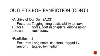  Archive of Our Own (AO3)

Features: Tagging, long posts, ability to leave
author’s
notes, post in chapters, emphasis on
text, can
rate/review
 Fanfiction.net

Features: Long posts, chapters, tagged by
fandom, tagged by medium

 