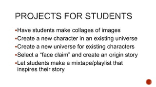 Have students make collages of images
Create a new character in an existing universe
Create a new universe for existing characters
Select a ―face claim‖ and create an origin story
Let students make a mixtape/playlist that

inspires their story

 