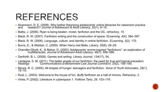  Alvermann, D. E. (2008). Why bother theorizing adolescents’ online literacies for classroom practice

and

research? Journal of Adolescent & Adult Literacy, 52(1), 8–19.

 Battis, J. (2009). Ryan is being beaten: incest, fanfiction and the OC. refractory, 15.
 Black, R. W. (2007). Fanfiction writing and the construction of space. ELearning, 4(4), 384–397.
 Black, R. W. (2006). Language, culture, and identity in online fanfiction. ELearning, 3(2), 170.
 Burns, E., & Webber, C. (2009). When Harry met Bella. Library, 55(8), 26–29.
 Chandler-Olcott, K., & Mahar, D. (2003). Adolescents’ anime-inspired ―fanfictions‖: an exploration of

multiliteracies. Journal of Adolescent Adult Literacy, 46(7), 556–566.

 Danforth, B. L. (2009). Games and writing. Library Journal, 134(17), 54.
 Lantagne, S. M. (2011). The better angels of our fanfiction: the need for true and logical precedent.

Hastings

Communications Entertainment Law Journal CommEnt, 33(2), 159–180.

 Moore, R. C. (2005). All shapes of hunger: teenagers and fanfiction. Voice of Youth Advocates, 28(1),

15–19.

 Rust, L. (2003). Welcome to the house of fun: Buffy fanfiction as a hall of mirrors. Refractory, 2.
 Viires, P. (2002). Literature in cyberspace 1. Folklore Tartu, 29, 153–174.

 
