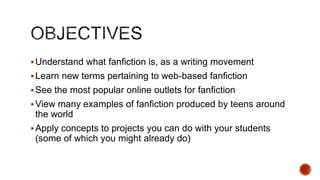  Understand what fanfiction is, as a writing movement
 Learn new terms pertaining to web-based fanfiction
 See the most popular online outlets for fanfiction

 View many examples of fanfiction produced by teens around

the world
 Apply concepts to projects you can do with your students

(some of which you might already do)

 