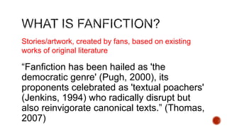Stories/artwork, created by fans, based on existing
works of original literature

―Fanfiction has been hailed as 'the
democratic genre' (Pugh, 2000), its
proponents celebrated as 'textual poachers'
(Jenkins, 1994) who radically disrupt but
also reinvigorate canonical texts.‖ (Thomas,
2007)

 
