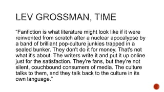 ―Fanfiction is what literature might look like if it were
reinvented from scratch after a nuclear apocalypse by
a band of brilliant pop-culture junkies trapped in a
sealed bunker. They don't do it for money. That's not
what it's about. The writers write it and put it up online
just for the satisfaction. They're fans, but they're not
silent, couchbound consumers of media. The culture
talks to them, and they talk back to the culture in its
own language.‖

 