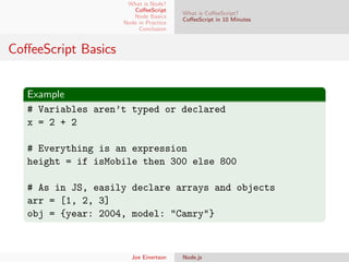 What is Node?
CoﬀeeScript
Node Basics
Node in Practice
Conclusion

What is CoﬀeeScript?
CoﬀeeScript in 10 Minutes

CoﬀeeScript Basics
Example
# Variables aren’t typed or declared
x = 2 + 2
# Everything is an expression
height = if isMobile then 300 else 800
# As in JS, easily declare arrays and objects
arr = [1, 2, 3]
obj = {year: 2004, model: "Camry"}

Joe Einertson

Node.js

 