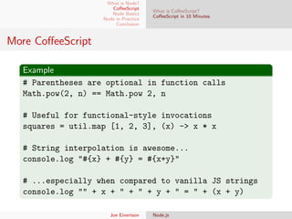 What is Node?
CoﬀeeScript
Node Basics
Node in Practice
Conclusion

What is CoﬀeeScript?
CoﬀeeScript in 10 Minutes

More CoﬀeeScript
Example
# Parentheses are optional in function calls
Math.pow(2, n) == Math.pow 2, n
# Useful for functional-style invocations
squares = util.map [1, 2, 3], (x) -> x * x
# String interpolation is awesome...
console.log "#{x} + #{y} = #{x+y}"
# ...especially when compared to vanilla JS strings
console.log "" + x + " + " + y + " = " + (x + y)
Joe Einertson

Node.js

 