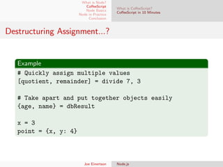 What is Node?
CoﬀeeScript
Node Basics
Node in Practice
Conclusion

What is CoﬀeeScript?
CoﬀeeScript in 10 Minutes

Destructuring Assignment...?

Example
# Quickly assign multiple values
[quotient, remainder] = divide 7, 3
# Take apart and put together objects easily
{age, name} = dbResult
x = 3
point = {x, y: 4}

Joe Einertson

Node.js

 