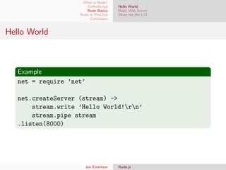 What is Node?
CoﬀeeScript
Node Basics
Node in Practice
Conclusion

Hello World
Basic Web Server
Show me the I/O

Hello World

Example
net = require ’net’
net.createServer (stream) ->
stream.write ’Hello World!rn’
stream.pipe stream
.listen(8000)

Joe Einertson

Node.js

 