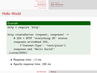 What is Node?
CoﬀeeScript
Node Basics
Node in Practice
Conclusion

Hello World
Basic Web Server
Show me the I/O

Hello World
Example
http = require ’http’
http.createServer (request, response) ->
# 200 = HTTP ’everything OK’ status
response.writeHead 200,
{’Content-Type’: ’text/plain’}
response.end ’Hello World!’
.listen(8000)
Response time: <1 ms
Apache response time: 100 ms
Joe Einertson

Node.js

 