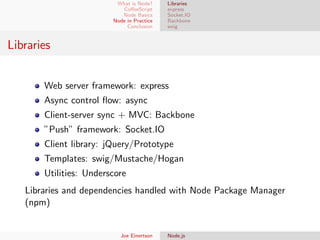 What is Node?
CoﬀeeScript
Node Basics
Node in Practice
Conclusion

Libraries
express
Socket.IO
Backbone
swig

Libraries
Web server framework: express
Async control ﬂow: async
Client-server sync + MVC: Backbone
”Push” framework: Socket.IO
Client library: jQuery/Prototype
Templates: swig/Mustache/Hogan
Utilities: Underscore
Libraries and dependencies handled with Node Package Manager
(npm)

Joe Einertson

Node.js

 