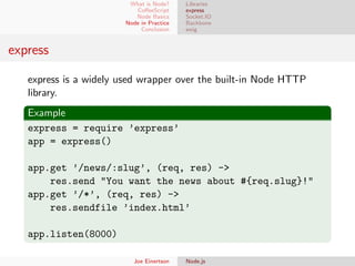 What is Node?
CoﬀeeScript
Node Basics
Node in Practice
Conclusion

Libraries
express
Socket.IO
Backbone
swig

express
express is a widely used wrapper over the built-in Node HTTP
library.
Example
express = require ’express’
app = express()
app.get ’/news/:slug’, (req, res) ->
res.send "You want the news about #{req.slug}!"
app.get ’/*’, (req, res) ->
res.sendfile ’index.html’
app.listen(8000)
Joe Einertson

Node.js

 