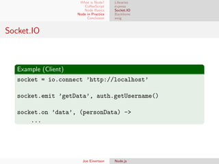 What is Node?
CoﬀeeScript
Node Basics
Node in Practice
Conclusion

Libraries
express
Socket.IO
Backbone
swig

Socket.IO

Example (Client)
socket = io.connect ’http://localhost’
socket.emit ’getData’, auth.getUsername()
socket.on ’data’, (personData) ->
...

Joe Einertson

Node.js

 