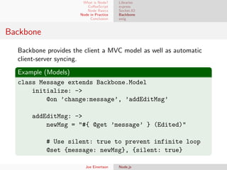 What is Node?
CoﬀeeScript
Node Basics
Node in Practice
Conclusion

Libraries
express
Socket.IO
Backbone
swig

Backbone
Backbone provides the client a MVC model as well as automatic
client-server syncing.
Example (Models)
class Message extends Backbone.Model
initialize: ->
@on ’change:message’, ’addEditMsg’
addEditMsg: ->
newMsg = "#{ @get ’message’ } (Edited)"
# Use silent: true to prevent infinite loop
@set {message: newMsg}, {silent: true}
Joe Einertson

Node.js

 