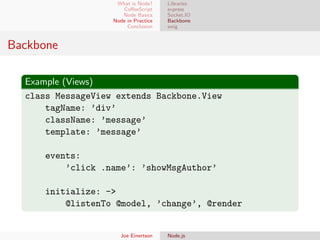 What is Node?
CoﬀeeScript
Node Basics
Node in Practice
Conclusion

Libraries
express
Socket.IO
Backbone
swig

Backbone
Example (Views)
class MessageView extends Backbone.View
tagName: ’div’
className: ’message’
template: ’message’
events:
’click .name’: ’showMsgAuthor’
initialize: ->
@listenTo @model, ’change’, @render

Joe Einertson

Node.js

 