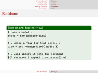 What is Node?
CoﬀeeScript
Node Basics
Node in Practice
Conclusion

Libraries
express
Socket.IO
Backbone
swig

Backbone

Example (All Together Now)
# Make a model...
model = new Message(data)
# ...make a view for that model...
view = new MessageView({ model })
# ...and insert it into the document
$(’.messages’).append view.render().el

Joe Einertson

Node.js

 
