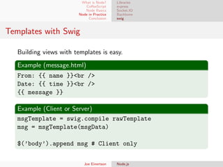 What is Node?
CoﬀeeScript
Node Basics
Node in Practice
Conclusion

Libraries
express
Socket.IO
Backbone
swig

Templates with Swig
Building views with templates is easy.
Example (message.html)
From: {{ name }}<br />
Date: {{ time }}<br />
{{ message }}
Example (Client or Server)
msgTemplate = swig.compile rawTemplate
msg = msgTemplate(msgData)
$(’body’).append msg # Client only
Joe Einertson

Node.js

 
