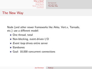 What is Node?
CoﬀeeScript
Node Basics
Node in Practice
Conclusion

Background
The Old Way
The New Way

The New Way

Node (and other newer frameworks like Akka, Vert.x, Tornado,
etc.) use a diﬀerent model:
One thread, total
Non-blocking, event-driven I/O
Event loop drives entire server
Barebones
Goal: 10,000 concurrent connections

Joe Einertson

Node.js

 
