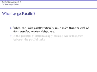 Parallel Computing with R
When to go Parallel?

When to go Parallel?

When gain from parallelization is much more than the cost of
data transfer, network delays, etc...
If the problem is Embarrassingly parallel: No dependency
between the parallel tasks.

 