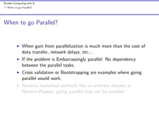 Parallel Computing with R
When to go Parallel?

When to go Parallel?

When gain from parallelization is much more than the cost of
data transfer, network delays, etc...
If the problem is Embarrassingly parallel: No dependency
between the parallel tasks.
Cross validation or Bootstrapping are examples where going
parallel would work.
Iterative numerical methods like co-ordinate descent or
Newton-Rapson, going parallel may not be possible.

 