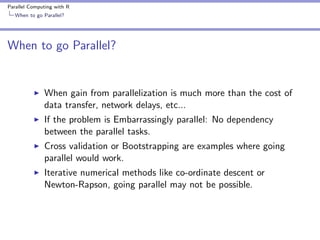 Parallel Computing with R
When to go Parallel?

When to go Parallel?

When gain from parallelization is much more than the cost of
data transfer, network delays, etc...
If the problem is Embarrassingly parallel: No dependency
between the parallel tasks.
Cross validation or Bootstrapping are examples where going
parallel would work.
Iterative numerical methods like co-ordinate descent or
Newton-Rapson, going parallel may not be possible.

 