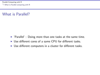 Parallel Computing with R
What is Parallel computing with R

What is Parallel?

’Parallel’ : Doing more than one tasks at the same time.
Use diﬀerent cores of a same CPU for diﬀerent tasks.
Use diﬀerent computers in a cluster for diﬀerent tasks.

 